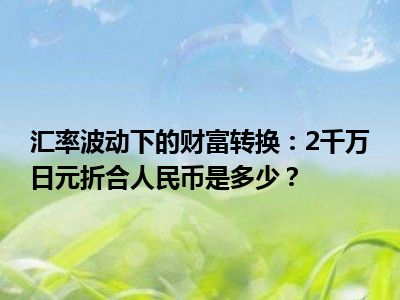 汇率波动下的财富转换：2千万日元折合人民币是多少？