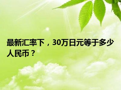 最新汇率下，30万日元等于多少人民币？