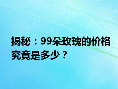 揭秘：99朵玫瑰的价格究竟是多少？