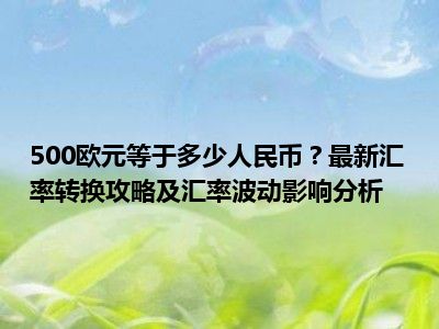 500欧元等于多少人民币？最新汇率转换攻略及汇率波动影响分析