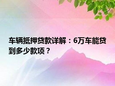 车辆抵押贷款详解：6万车能贷到多少款项？