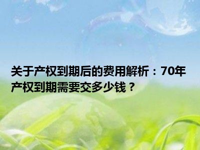 关于产权到期后的费用解析：70年产权到期需要交多少钱？