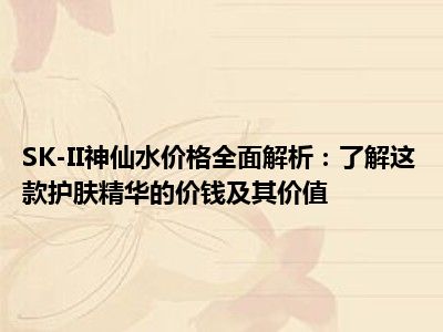 SK-II神仙水价格全面解析：了解这款护肤精华的价钱及其价值