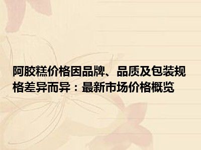 阿胶糕价格因品牌、品质及包装规格差异而异：最新市场价格概览