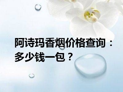 阿诗玛香烟价格查询：多少钱一包？
