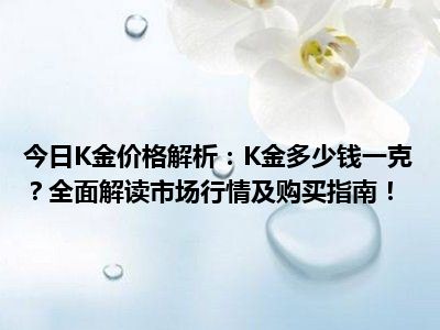今日K金价格解析：K金多少钱一克？全面解读市场行情及购买指南！