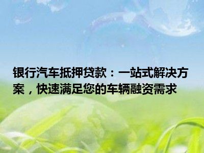 银行汽车抵押贷款：一站式解决方案，快速满足您的车辆融资需求