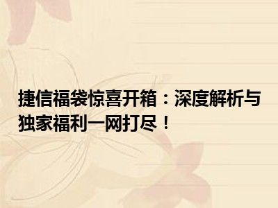 捷信福袋惊喜开箱：深度解析与独家福利一网打尽！