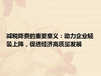 减税降费的重要意义：助力企业轻装上阵，促进经济高质量发展