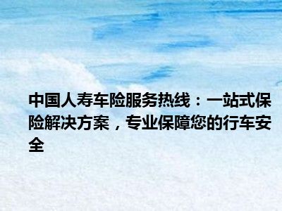 中国人寿车险服务热线：一站式保险解决方案，专业保障您的行车安全