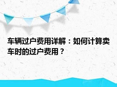 车辆过户费用详解：如何计算卖车时的过户费用？