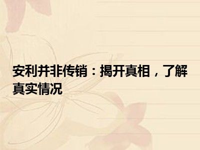 安利并非传销：揭开真相，了解真实情况
