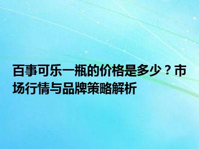 百事可乐一瓶的价格是多少？市场行情与品牌策略解析