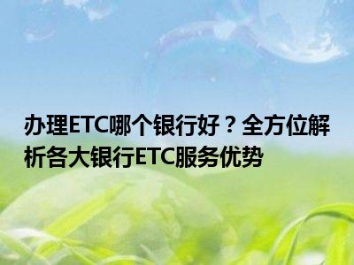 办理ETC哪个银行好？全方位解析各大银行ETC服务优势