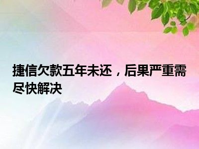 捷信欠款五年未还，后果严重需尽快解决