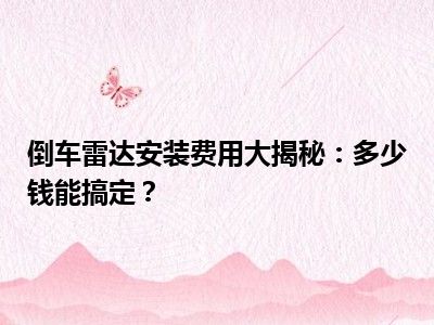 倒车雷达安装费用大揭秘：多少钱能搞定？