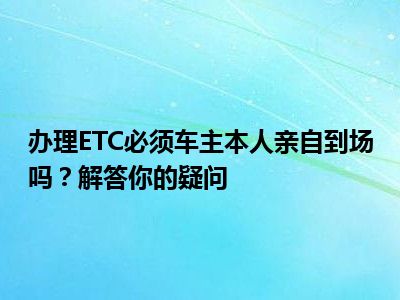 办理ETC必须车主本人亲自到场吗？解答你的疑问