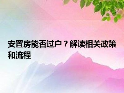 安置房能否过户？解读相关政策和流程