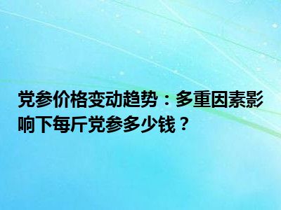 党参价格变动趋势：多重因素影响下每斤党参多少钱？