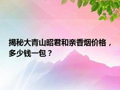 揭秘大青山昭君和亲香烟价格，多少钱一包？