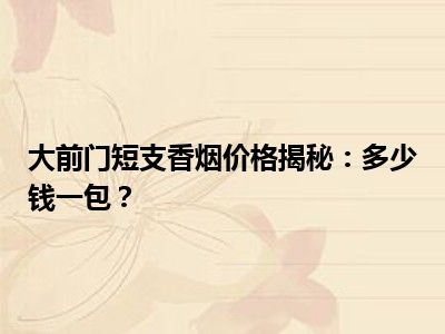 大前门短支香烟价格揭秘：多少钱一包？