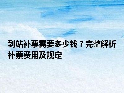 到站补票需要多少钱？完整解析补票费用及规定