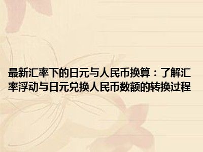 最新汇率下的日元与人民币换算：了解汇率浮动与日元兑换人民币数额的转换过程