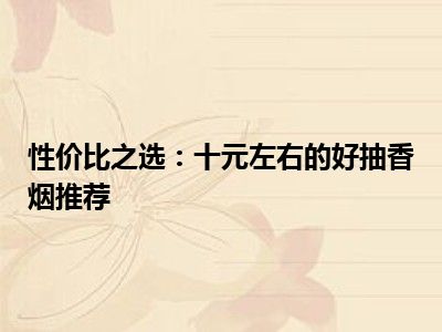 性价比之选：十元左右的好抽香烟推荐