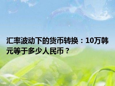 汇率波动下的货币转换：10万韩元等于多少人民币？