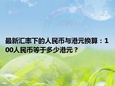 最新汇率下的人民币与港元换算：100人民币等于多少港元？