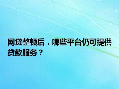 网贷整顿后，哪些平台仍可提供贷款服务？