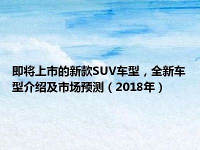 即将上市的新款SUV车型，全新车型介绍及市场预测（2018年）