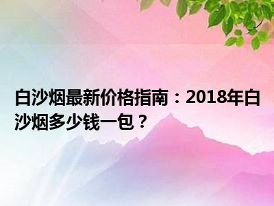 白沙烟最新价格指南：2018年白沙烟多少钱一包？
