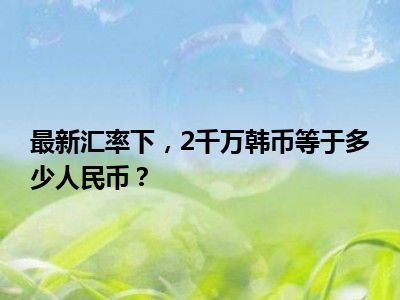 最新汇率下，2千万韩币等于多少人民币？