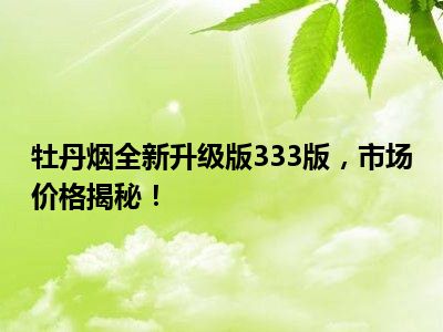 牡丹烟全新升级版333版，市场价格揭秘！