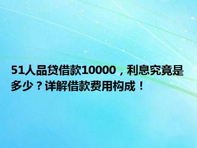 51人品贷借款10000，利息究竟是多少？详解借款费用构成！