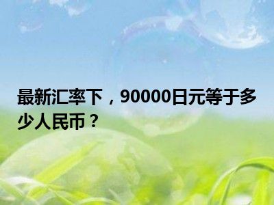 最新汇率下，90000日元等于多少人民币？