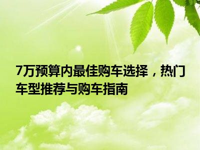 7万预算内最佳购车选择，热门车型推荐与购车指南