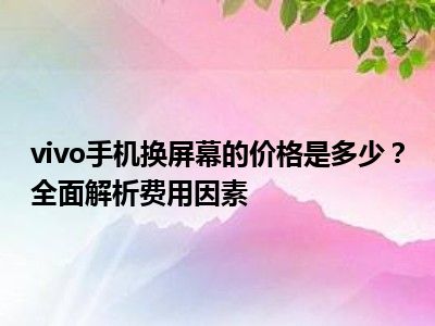 vivo手机换屏幕的价格是多少？全面解析费用因素