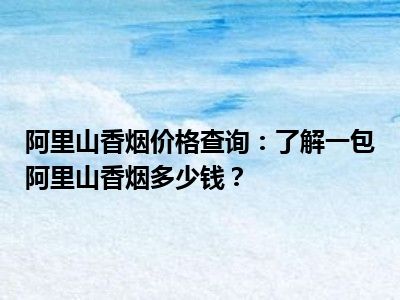 阿里山香烟价格查询：了解一包阿里山香烟多少钱？