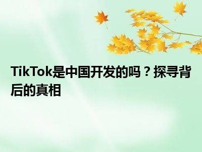 TikTok是中国开发的吗？探寻背后的真相
