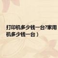 打印机多少钱一台?家用（打印机多少钱一台）