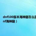 dnf100版本海神腿怎么获得（dnf海神腿）