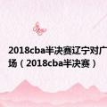 2018cba半决赛辽宁对广东第五场（2018cba半决赛）